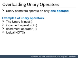 Overloading Unary Operators
 Unary operators operate on only one operand.
Examples of unary operators
 The Unary Minus(-)
 increment operator(++)
 decrement operator(--)
 logical NOT(!)
Prepared By: Nishat Shaikh
Unit 7: Operator Overloading Prepared By: Prof. Nishat Shaikh & Dr. Aayushi Chaudhari
 