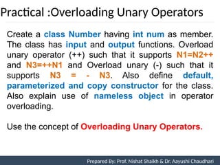 Practical :Overloading Unary Operators
Prepared By: Nishat Shaikh
Create a class Number having int num as member.
The class has input and output functions. Overload
unary operator (++) such that it supports N1=N2++
and N3=++N1 and Overload unary (-) such that it
supports N3 = - N3. Also define default,
parameterized and copy constructor for the class.
Also explain use of nameless object in operator
overloading.
Use the concept of Overloading Unary Operators.
Unit 7: Operator Overloading Prepared By: Prof. Nishat Shaikh & Dr. Aayushi Chaudhari
 