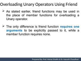 Overloading Unary Operators Using Friend
Prepared By: Nishat Shaikh
 As stated earlier, friend functions may be used in
the place of member functions for overloading a
Unary operator.
 The only difference is friend function requires one
arguments to be explicitly passed to it, while a
member function requires none.
Unit 7: Operator Overloading Prepared By: Prof. Nishat Shaikh & Dr. Aayushi Chaudhari
 