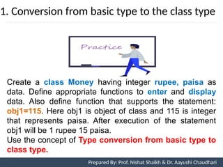 1. Conversion from basic type to the class type
Prepared By: Nishat Shaikh
Unit 7: Operator Overloading
Create a class Money having integer rupee, paisa as
data. Define appropriate functions to enter and display
data. Also define function that supports the statement:
obj1=115. Here obj1 is object of class and 115 is integer
that represents paisa. After execution of the statement
obj1 will be 1 rupee 15 paisa.
Use the concept of Type conversion from basic type to
class type.
Prepared By: Prof. Nishat Shaikh & Dr. Aayushi Chaudhari
 
