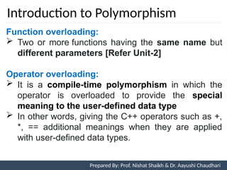 Introduction to Polymorphism
5
Function overloading:
 Two or more functions having the same name but
different parameters [Refer Unit-2]
Operator overloading:
 It is a compile-time polymorphism in which the
operator is overloaded to provide the special
meaning to the user-defined data type
 In other words, giving the C++ operators such as +,
*, == additional meanings when they are applied
with user-defined data types.
Prepared By: Prof. Nishat Shaikh & Dr. Aayushi Chaudhari
 
