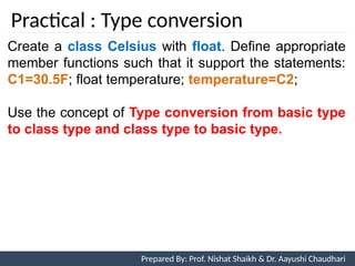 Practical : Type conversion
Prepared By: Nishat Shaikh
Create a class Celsius with float. Define appropriate
member functions such that it support the statements:
C1=30.5F; float temperature; temperature=C2;
Use the concept of Type conversion from basic type
to class type and class type to basic type.
Unit 7: Operator Overloading Prepared By: Prof. Nishat Shaikh & Dr. Aayushi Chaudhari
 