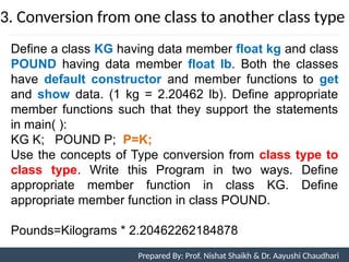 3. Conversion from one class to another class type
Prepared By: Nishat Shaikh
Unit 7: Operator Overloading
Define a class KG having data member float kg and class
POUND having data member float lb. Both the classes
have default constructor and member functions to get
and show data. (1 kg = 2.20462 lb). Define appropriate
member functions such that they support the statements
in main( ):
KG K; POUND P; P=K;
Use the concepts of Type conversion from class type to
class type. Write this Program in two ways. Define
appropriate member function in class KG. Define
appropriate member function in class POUND.
Pounds=Kilograms * 2.20462262184878
Prepared By: Prof. Nishat Shaikh & Dr. Aayushi Chaudhari
 