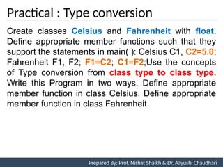 Practical : Type conversion
Prepared By: Nishat Shaikh
Create classes Celsius and Fahrenheit with float.
Define appropriate member functions such that they
support the statements in main( ): Celsius C1, C2=5.0;
Fahrenheit F1, F2; F1=C2; C1=F2;Use the concepts
of Type conversion from class type to class type.
Write this Program in two ways. Define appropriate
member function in class Celsius. Define appropriate
member function in class Fahrenheit.
Unit 7: Operator Overloading Prepared By: Prof. Nishat Shaikh & Dr. Aayushi Chaudhari
 