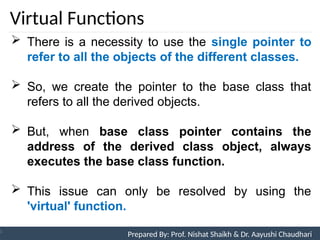 Virtual Functions
Prepared By: Nishat Shaikh
Unit 9: Pointers and Virtual Functions
 There is a necessity to use the single pointer to
refer to all the objects of the different classes.
 So, we create the pointer to the base class that
refers to all the derived objects.
 But, when base class pointer contains the
address of the derived class object, always
executes the base class function.
 This issue can only be resolved by using the
'virtual' function.
Prepared By: Prof. Nishat Shaikh & Dr. Aayushi Chaudhari
 