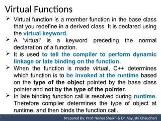 Virtual Functions
Prepared By: Nishat Shaikh
Unit 9: Pointers and Virtual Functions
 Virtual function is a member function in the base class
that you redefine in a derived class. It is declared using
the virtual keyword.
 A 'virtual' is a keyword preceding the normal
declaration of a function.
 It is used to tell the compiler to perform dynamic
linkage or late binding on the function.
 When the function is made virtual, C++ determines
which function is to be invoked at the runtime based
on the type of the object pointed by the base class
pointer and not by the type of the pointer.
 In late binding function call is resolved during runtime.
Therefore compiler determines the type of object at
runtime, and then binds the function call.
Prepared By: Prof. Nishat Shaikh & Dr. Aayushi Chaudhari
 