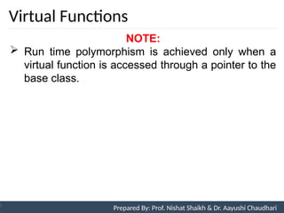 Virtual Functions
Prepared By: Nishat Shaikh
Unit 9: Pointers and Virtual Functions
NOTE:
 Run time polymorphism is achieved only when a
virtual function is accessed through a pointer to the
base class.
Prepared By: Prof. Nishat Shaikh & Dr. Aayushi Chaudhari
 