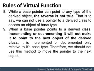 Rules of Virtual Function
Prepared By: Nishat Shaikh
Unit 9: Pointers and Virtual Functions
8. While a base pointer can point to any type of the
derived object, the reverse is not true. That is to
say, we can not use a pointer to a derived class to
access an object of base type
9. When a base pointer points to a derived class,
incrementing or decrementing it will not make
it to point to the next object of the derived
class. It is incremented or decremented only
relative to it’s base type. Therefore, we should not
use this method to move the pointer to the next
object.
Prepared By: Prof. Nishat Shaikh & Dr. Aayushi Chaudhari
 