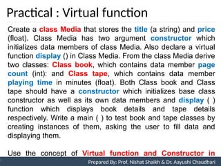 Practical : Virtual function
Prepared By: Nishat Shaikh
Unit 9: Pointers and Virtual Functions
Create a class Media that stores the title (a string) and price
(float). Class Media has two argument constructor which
initializes data members of class Media. Also declare a virtual
function display () in Class Media. From the class Media derive
two classes: Class book, which contains data member page
count (int): and Class tape, which contains data member
playing time in minutes (float). Both Class book and Class
tape should have a constructor which initializes base class
constructor as well as its own data members and display ( )
function which displays book details and tape details
respectively. Write a main ( ) to test book and tape classes by
creating instances of them, asking the user to fill data and
displaying them.
Use the concept of Virtual function and Constructor in
Derived Class. Prepared By: Prof. Nishat Shaikh & Dr. Aayushi Chaudhari
 
