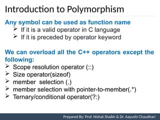 Introduction to Polymorphism
7
Prepared By: Prof. Nishat Shaikh & Dr. Aayushi Chaudhari
Any symbol can be used as function name
 If it is a valid operator in C language
 If it is preceded by operator keyword
We can overload all the C++ operators except the
following:
 Scope resolution operator (::)
 Size operator(sizeof)
 member selection (.)
 member selection with pointer-to-member(.*)
 Ternary/conditional operator(?:)
 