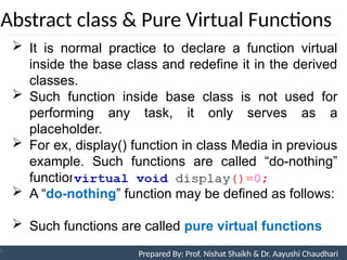 Abstract class & Pure Virtual Functions
Prepared By: Nishat Shaikh
Unit 9: Pointers and Virtual Functions
 It is normal practice to declare a function virtual
inside the base class and redefine it in the derived
classes.
 Such function inside base class is not used for
performing any task, it only serves as a
placeholder.
 For ex, display() function in class Media in previous
example. Such functions are called “do-nothing”
functions.
 A “do-nothing” function may be defined as follows:
 Such functions are called pure virtual functions
Prepared By: Prof. Nishat Shaikh & Dr. Aayushi Chaudhari
 