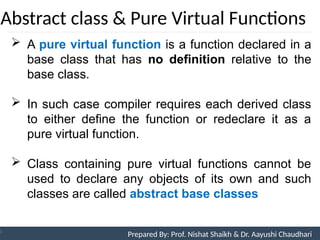 Abstract class & Pure Virtual Functions
Prepared By: Nishat Shaikh
Unit 9: Pointers and Virtual Functions
 A pure virtual function is a function declared in a
base class that has no definition relative to the
base class.
 In such case compiler requires each derived class
to either define the function or redeclare it as a
pure virtual function.
 Class containing pure virtual functions cannot be
used to declare any objects of its own and such
classes are called abstract base classes
Prepared By: Prof. Nishat Shaikh & Dr. Aayushi Chaudhari
 
