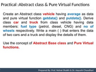 Practical :Abstract class & Pure Virtual Functions
Prepared By: Nishat Shaikh
Unit 9: Pointers and Virtual Functions
Create an Abstract class vehicle having average as data
and pure virtual function getdata() and putdata(). Derive
class car and truck from class vehicle having data
members: fuel type (petrol, diesel, CNG) and no of
wheels respectively. Write a main ( ) that enters the data
of two cars and a truck and display the details of them.
Use the concept of Abstract Base class and Pure Virtual
functions.
Prepared By: Prof. Nishat Shaikh & Dr. Aayushi Chaudhari
 