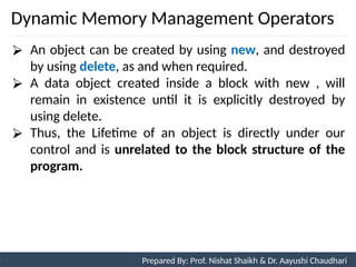 Dynamic Memory Management Operators
86
Prepared By: Nishat Shaikh
Unit 3: Tokens and Expressions & Control Structure
⮚ An object can be created by using new, and destroyed
by using delete, as and when required.
⮚ A data object created inside a block with new , will
remain in existence until it is explicitly destroyed by
using delete.
⮚ Thus, the Lifetime of an object is directly under our
control and is unrelated to the block structure of the
program.
Prepared By: Prof. Nishat Shaikh & Dr. Aayushi Chaudhari
 