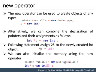 new operator
87
Prepared By: Nishat Shaikh
Unit 3: Tokens and Expressions & Control Structure
⮚ The new operator can be used to create objects of any
type:
⮚ Alternatively, we can combine the declaration of
pointers and their assignments as follows:
⮚ Following statement assign 25 to the newly created int
object:
⮚ We can also initialize the memory using the new
operator
Prepared By: Prof. Nishat Shaikh & Dr. Aayushi Chaudhari
 