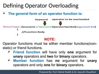 Defining Operator Overloading
 The general form of an operator function is:
NOTE:
Operator functions must be either member functions(non-
static) or friend functions.
 Friend function will have only one argument for
unary operators and two for binary operators.
 Member function has no argument for unary
operators and only one for binary operators.
Prepared By: Prof. Nishat Shaikh & Dr. Aayushi Chaudhari
 