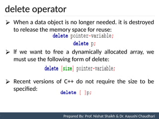 delete operator
90
Prepared By: Nishat Shaikh
Unit 3: Tokens and Expressions & Control Structure
⮚ When a data object is no longer needed. it is destroyed
to release the memory space for reuse:
⮚ lf we want to free a dynamically allocated array, we
must use the following form of delete:
⮚ Recent versions of C++ do not require the size to be
specified:
Prepared By: Prof. Nishat Shaikh & Dr. Aayushi Chaudhari
 
