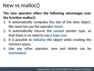 New vs malloc()
92
Prepared By: Nishat Shaikh
Unit 3: Tokens and Expressions & Control Structure
The new operator offers the following advantages over
the function malloc():
1. It automatically computes the size of the data object.
We need not use the operator sizeof.
2. It automatically returns the correct pointer type, so
that there is no need to use a type cast.
3. It is possible to initialize the object while creating the
memory space.
4. Like any other operator, new and delete can be
overloaded.
Prepared By: Prof. Nishat Shaikh & Dr. Aayushi Chaudhari
 