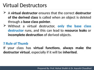 Virtual Destructors
94
Prepared By: Nishat Shaikh
Unit 3: Tokens and Expressions & Control Structure
 A virtual destructor ensures that the correct destructor
of the derived class is called when an object is deleted
through a base class pointer.
 Without a virtual destructor, only the base class
destructor runs, and this can lead to resource leaks or
incomplete destruction of derived objects.
🔑 Rule of Thumb
If your class has virtual functions, always make the
destructor virtual, especially if it will be inherited.
Prepared By: Prof. Nishat Shaikh & Dr. Aayushi Chaudhari
 