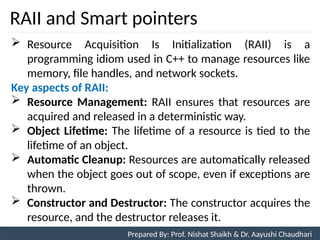 RAII and Smart pointers
97
Prepared By: Nishat Shaikh
Unit 3: Tokens and Expressions & Control Structure
 Resource Acquisition Is Initialization (RAII) is a
programming idiom used in C++ to manage resources like
memory, file handles, and network sockets.
Key aspects of RAII:
 Resource Management: RAII ensures that resources are
acquired and released in a deterministic way.
 Object Lifetime: The lifetime of a resource is tied to the
lifetime of an object.
 Automatic Cleanup: Resources are automatically released
when the object goes out of scope, even if exceptions are
thrown.
 Constructor and Destructor: The constructor acquires the
resource, and the destructor releases it.
Prepared By: Prof. Nishat Shaikh & Dr. Aayushi Chaudhari
 