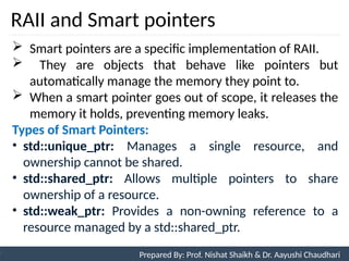 RAII and Smart pointers
98
Prepared By: Nishat Shaikh
Unit 3: Tokens and Expressions & Control Structure
 Smart pointers are a specific implementation of RAII.
 They are objects that behave like pointers but
automatically manage the memory they point to.
 When a smart pointer goes out of scope, it releases the
memory it holds, preventing memory leaks.
Types of Smart Pointers:
• std::unique_ptr: Manages a single resource, and
ownership cannot be shared.
• std::shared_ptr: Allows multiple pointers to share
ownership of a resource.
• std::weak_ptr: Provides a non-owning reference to a
resource managed by a std::shared_ptr.
Prepared By: Prof. Nishat Shaikh & Dr. Aayushi Chaudhari
 