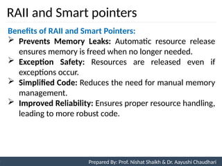 RAII and Smart pointers
99
Prepared By: Nishat Shaikh
Unit 3: Tokens and Expressions & Control Structure
Benefits of RAII and Smart Pointers:
 Prevents Memory Leaks: Automatic resource release
ensures memory is freed when no longer needed.
 Exception Safety: Resources are released even if
exceptions occur.
 Simplified Code: Reduces the need for manual memory
management.
 Improved Reliability: Ensures proper resource handling,
leading to more robust code.
Prepared By: Prof. Nishat Shaikh & Dr. Aayushi Chaudhari
 