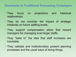 Drawbacks to Traditional Forecasting Techniques
• They focus on projections and historical
relationships.
• They do not consider the impact of strategic
initiatives on future staffing levels.
• They support compensation plans that reward
managers for managing ever-larger staffs.
• They “bake in” the idea that staff increases are
inevitable.
• They validate and institutionalize present planning
processes and the usual ways of doing things.
 