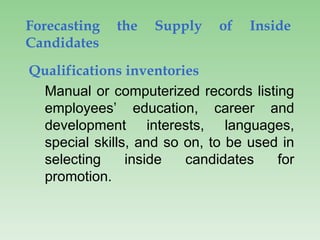 Forecasting the Supply of Inside
Candidates
Qualifications inventories
Manual or computerized records listing
employees’ education, career and
development interests, languages,
special skills, and so on, to be used in
selecting inside candidates for
promotion.
 