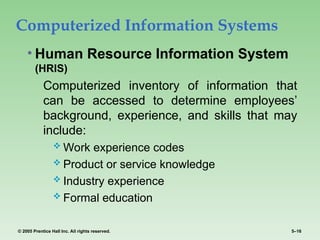 © 2005 Prentice Hall Inc. All rights reserved. 5–16
Computerized Information Systems
• Human Resource Information System
(HRIS)
Computerized inventory of information that
can be accessed to determine employees’
background, experience, and skills that may
include:
 Work experience codes
 Product or service knowledge
 Industry experience
 Formal education
 