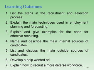 5–2
1. List the steps in the recruitment and selection
process.
2. Explain the main techniques used in employment
planning and forecasting.
3. Explain and give examples for the need for
effective recruiting.
4. Name and describe the main internal sources of
candidates.
5. List and discuss the main outside sources of
candidates.
6. Develop a help wanted ad.
7. Explain how to recruit a more diverse workforce.
Learning Outcomes
 