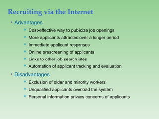 Recruiting via the Internet
• Advantages
 Cost-effective way to publicize job openings
 More applicants attracted over a longer period
 Immediate applicant responses
 Online prescreening of applicants
 Links to other job search sites
 Automation of applicant tracking and evaluation
• Disadvantages
 Exclusion of older and minority workers
 Unqualified applicants overload the system
 Personal information privacy concerns of applicants
 