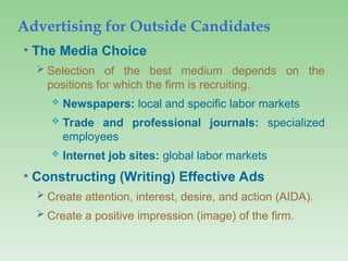 Advertising for Outside Candidates
• The Media Choice
 Selection of the best medium depends on the
positions for which the firm is recruiting.
 Newspapers: local and specific labor markets
 Trade and professional journals: specialized
employees
 Internet job sites: global labor markets
• Constructing (Writing) Effective Ads
 Create attention, interest, desire, and action (AIDA).
 Create a positive impression (image) of the firm.
 