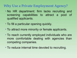 Why Use a Private Employment Agency?
• No HR department: firm lacks recruiting and
screening capabilities to attract a pool of
qualified applicants.
• To fill a particular opening quickly.
• To attract more minority or female applicants.
• To reach currently employed individuals who are
more comfortable dealing with agencies than
competing companies.
• To reduce internal time devoted to recruiting.
 