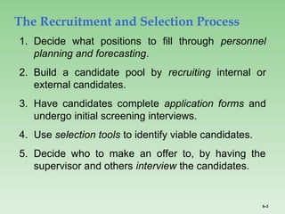 5–3
The Recruitment and Selection Process
1. Decide what positions to fill through personnel
planning and forecasting.
2. Build a candidate pool by recruiting internal or
external candidates.
3. Have candidates complete application forms and
undergo initial screening interviews.
4. Use selection tools to identify viable candidates.
5. Decide who to make an offer to, by having the
supervisor and others interview the candidates.
 