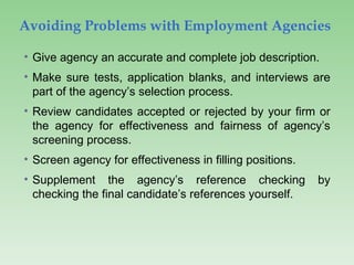 Avoiding Problems with Employment Agencies
• Give agency an accurate and complete job description.
• Make sure tests, application blanks, and interviews are
part of the agency’s selection process.
• Review candidates accepted or rejected by your firm or
the agency for effectiveness and fairness of agency’s
screening process.
• Screen agency for effectiveness in filling positions.
• Supplement the agency’s reference checking by
checking the final candidate’s references yourself.
 