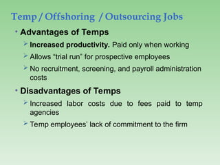 Temp / Offshoring / Outsourcing Jobs
• Advantages of Temps
 Increased productivity. Paid only when working
 Allows “trial run” for prospective employees
 No recruitment, screening, and payroll administration
costs
• Disadvantages of Temps
 Increased labor costs due to fees paid to temp
agencies
 Temp employees’ lack of commitment to the firm
 