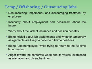 Temp / Offshoring / Outsourcing Jobs
• Dehumanizing, impersonal, and discouraging treatment by
employers.
• Insecurity about employment and pessimism about the
future.
• Worry about the lack of insurance and pension benefits.
• Being misled about job assignments and whether temporary
assignments are likely to become full-time positions.
• Being “underemployed” while trying to return to the full-time
labor market.
• Anger toward the corporate world and its values; expressed
as alienation and disenchantment.
 