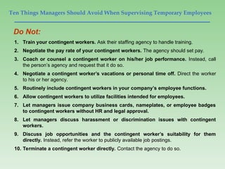 Ten Things Managers Should Avoid When Supervising Temporary Employees
1. Train your contingent workers. Ask their staffing agency to handle training.
2. Negotiate the pay rate of your contingent workers. The agency should set pay.
3. Coach or counsel a contingent worker on his/her job performance. Instead, call
the person’s agency and request that it do so.
4. Negotiate a contingent worker’s vacations or personal time off. Direct the worker
to his or her agency.
5. Routinely include contingent workers in your company’s employee functions.
6. Allow contingent workers to utilize facilities intended for employees.
7. Let managers issue company business cards, nameplates, or employee badges
to contingent workers without HR and legal approval.
8. Let managers discuss harassment or discrimination issues with contingent
workers.
9. Discuss job opportunities and the contingent worker’s suitability for them
directly. Instead, refer the worker to publicly available job postings.
10. Terminate a contingent worker directly. Contact the agency to do so.
Do Not:
 