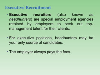 Executive Recruitment
• Executive recruiters (also known as
headhunters) are special employment agencies
retained by employers to seek out top-
management talent for their clients.
• For executive positions, headhunters may be
your only source of candidates.
• The employer always pays the fees.
 