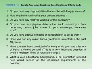 FIGURE 5–13 Sample Acceptable Questions Once Conditional Offer Is Made
1. Do you have any responsibilities that conflict with the job vacancy?
2. How long have you lived at your present address?
3. Do you have any relatives working for this company?
4. Do you have any physical defects that would prevent you from
performing certain jobs where, to your knowledge, vacancies
exist?
5. Do you have adequate means of transportation to get to work?
6. Have you had any major illness (treated or untreated) in the past
10 years?
7. Have you ever been convicted of a felony or do you have a history
of being a violent person? (This is a very important question to
avoid a negligent hiring or retention charge.)
8. What is your educational background? (The information required
here would depend on the job-related requirements of the
position.)
 