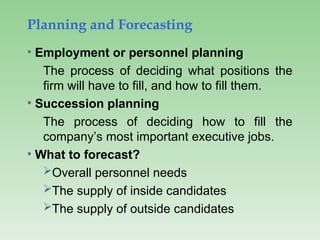 Planning and Forecasting
• Employment or personnel planning
The process of deciding what positions the
firm will have to fill, and how to fill them.
• Succession planning
The process of deciding how to fill the
company’s most important executive jobs.
• What to forecast?
Overall personnel needs
The supply of inside candidates
The supply of outside candidates
 