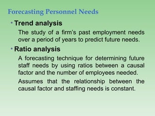 Forecasting Personnel Needs
• Trend analysis
The study of a firm’s past employment needs
over a period of years to predict future needs.
• Ratio analysis
A forecasting technique for determining future
staff needs by using ratios between a causal
factor and the number of employees needed.
Assumes that the relationship between the
causal factor and staffing needs is constant.
 
