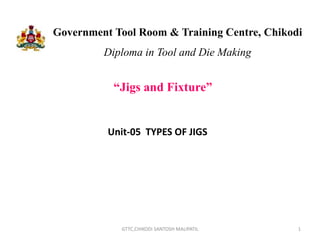 Government Tool Room & Training Centre, Chikodi
Diploma in Tool and Die Making
“Jigs and Fixture”
1
GTTC,CHIKODI SANTOSH MALIPATIL
Unit-05 TYPES OF JIGS
 