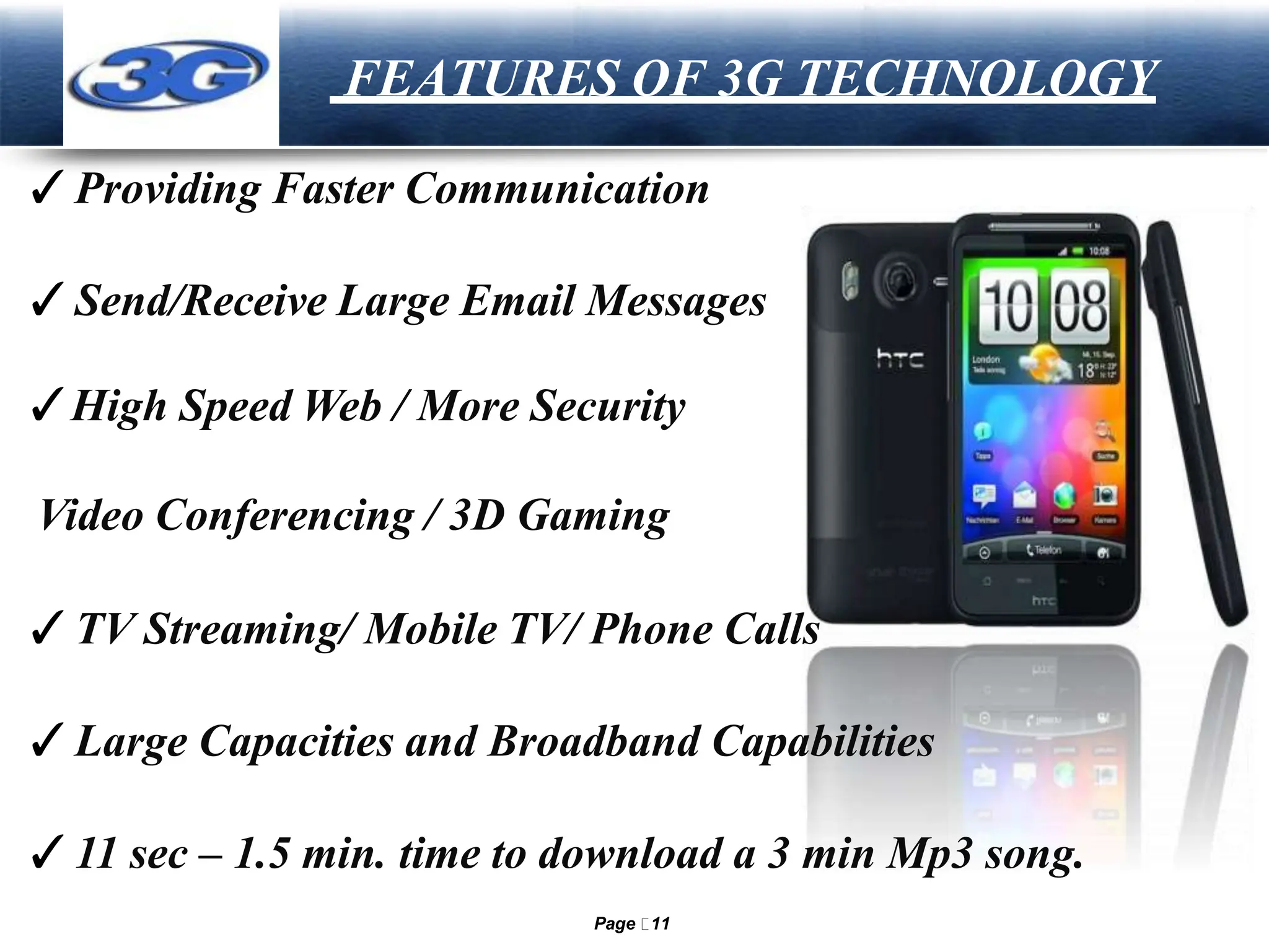 LOGO FEATURES OF 3G TECHNOLOGY
✓Providing Faster Communication
✓Send/Receive Large Email Messages
✓High Speed Web / More Security
Video Conferencing / 3D Gaming
✓TV Streaming/ Mobile TV/ Phone Calls
✓Large Capacities and Broadband Capabilities
✓11 sec – 1.5 min. time to download a 3 min Mp3 song.
Page 11
 