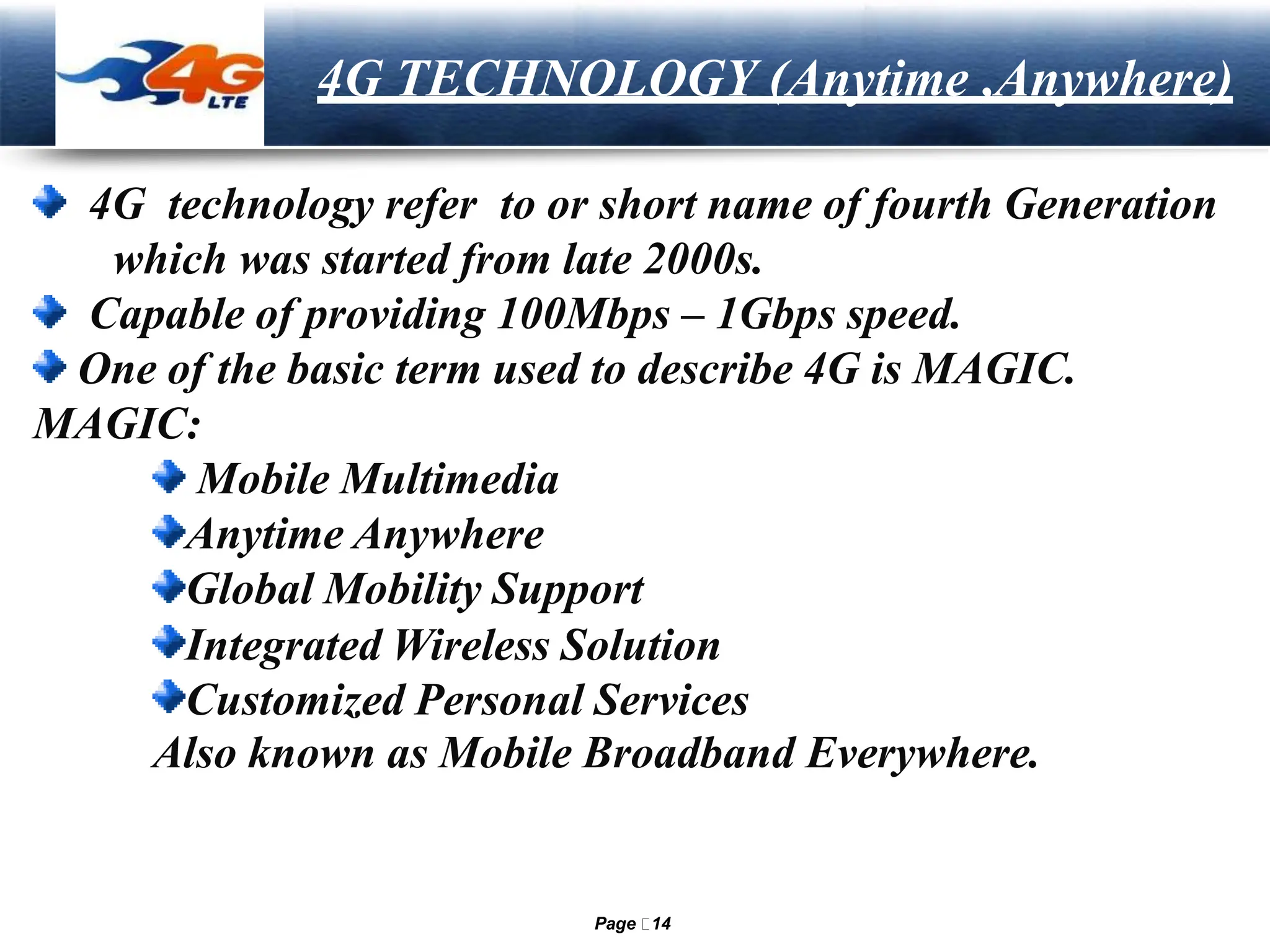 LOGO 4G TECHNOLOGY (Anytime ,Anywhere)
4G technology refer to or short name of fourth Generation
which was started from late 2000s.
Capable of providing 100Mbps – 1Gbps speed.
One of the basic term used to describe 4G is MAGIC.
MAGIC:
Mobile Multimedia
Anytime Anywhere
Global Mobility Support
Integrated Wireless Solution
Customized Personal Services
Also known as Mobile Broadband Everywhere.
Page 14
 