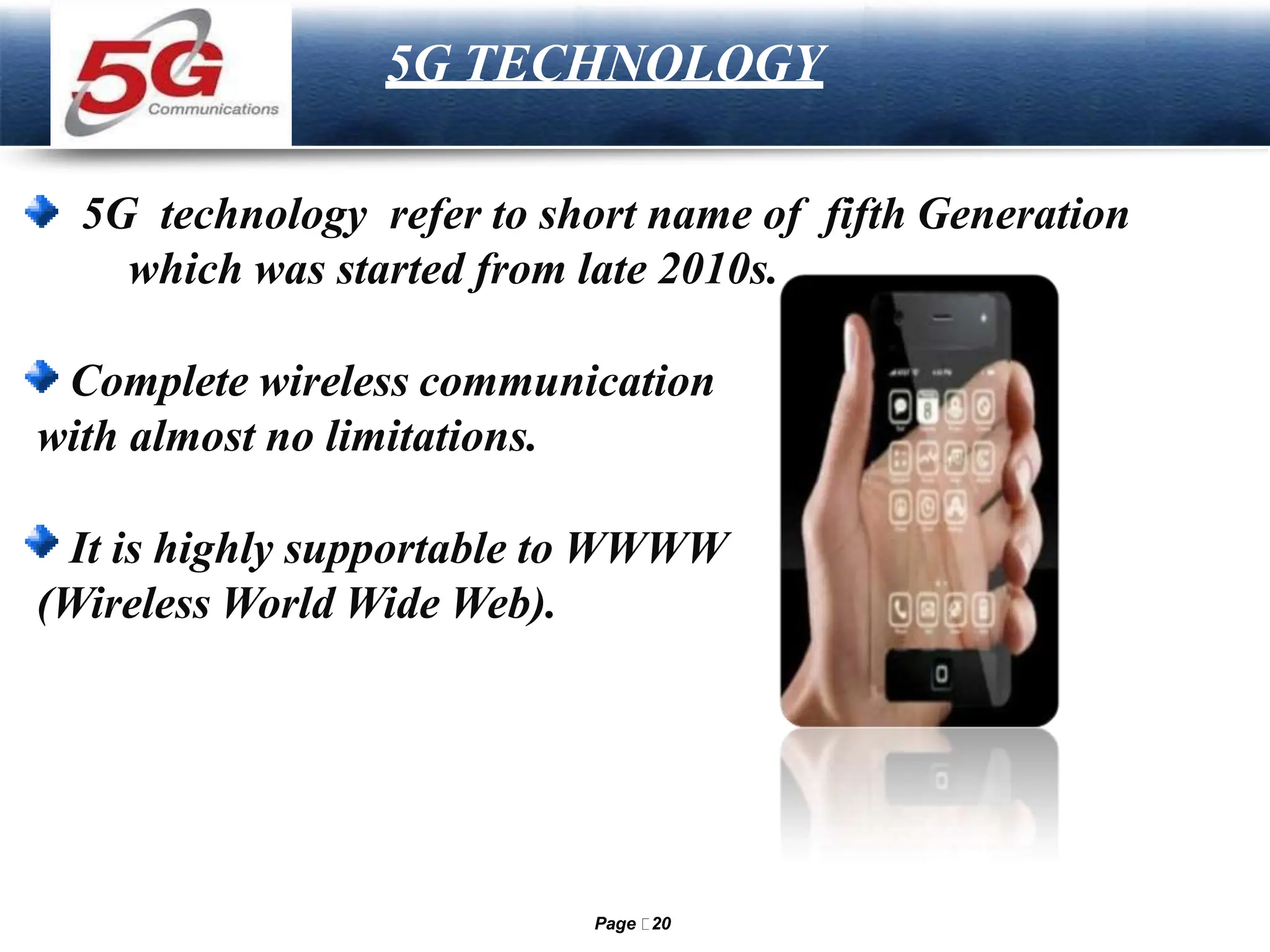 LOGO
5G TECHNOLOGY
5G technology refer to short name of fifth Generation
which was started from late 2010s.
Complete wireless communication
with almost no limitations.
It is highly supportable to WWWW
(Wireless World Wide Web).
Page 20
 