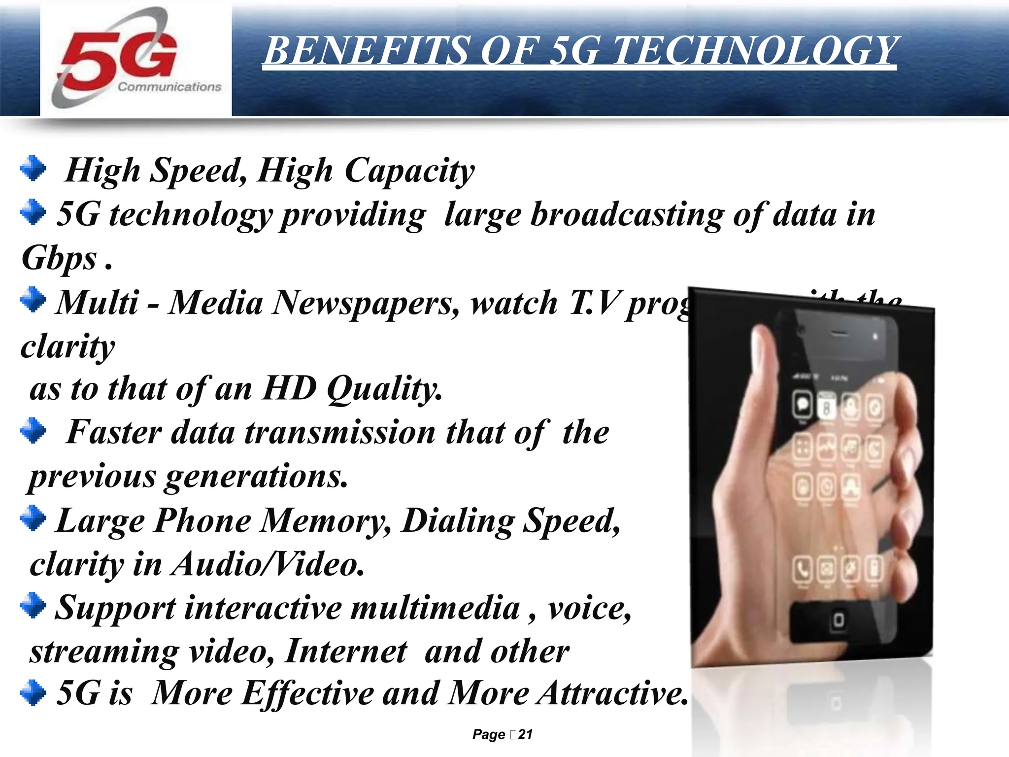 LOGO
BENEFITS OF 5G TECHNOLOGY
High Speed, High Capacity
5G technology providing large broadcasting of data in
Gbps .
Multi - Media Newspapers, watch T.V programs with the
clarity
as to that of an HD Quality.
Faster data transmission that of the
previous generations.
Large Phone Memory, Dialing Speed,
clarity in Audio/Video.
Support interactive multimedia , voice,
streaming video, Internet and other
5G is More Effective and More Attractive.
Page 21
 