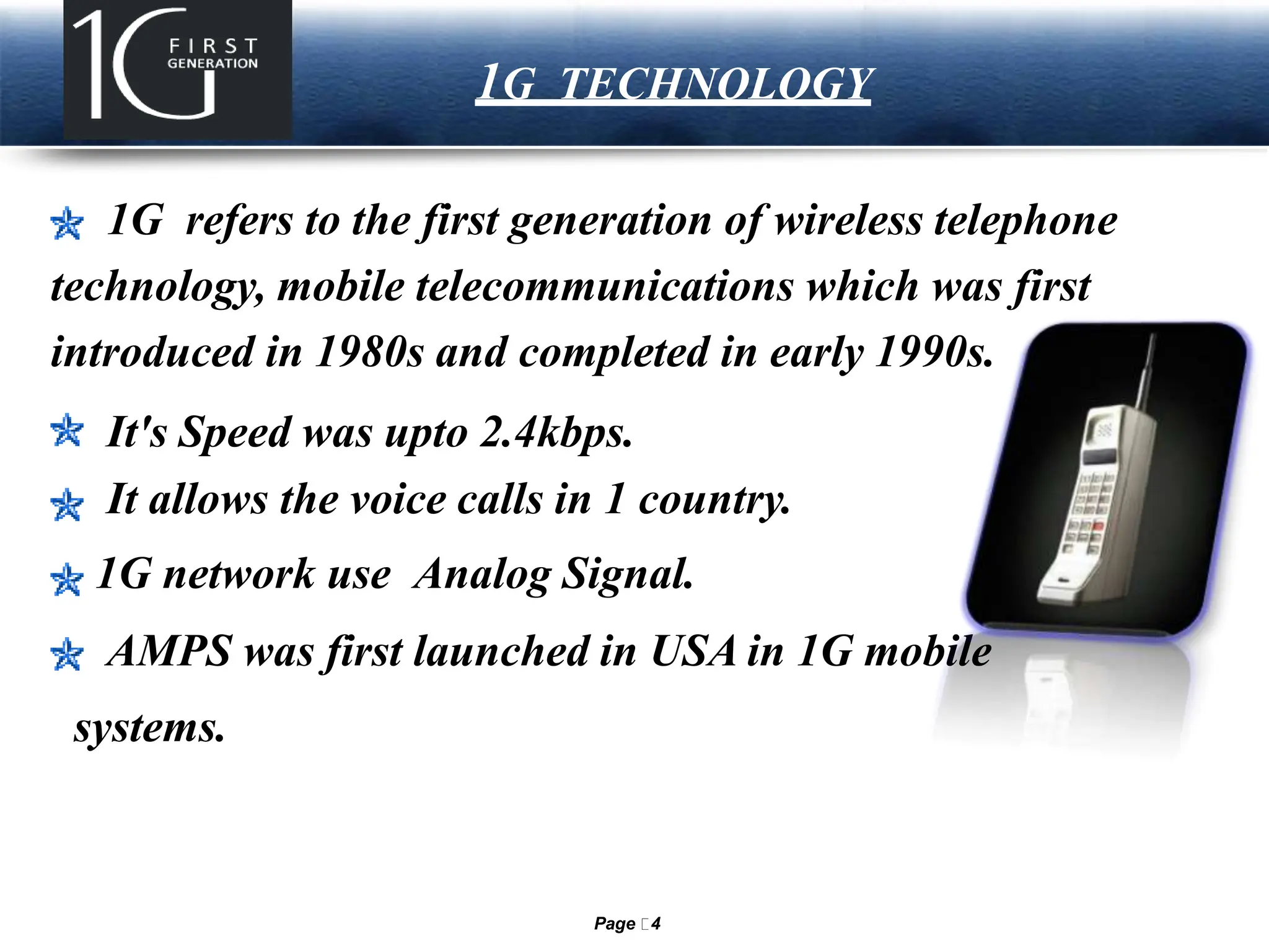LOGO 1G TECHNOLOGY
1G refers to the first generation of wireless telephone
technology, mobile telecommunications which was first
introduced in 1980s and completed in early 1990s.
It's Speed was upto 2.4kbps.
It allows the voice calls in 1 country.
1G network use Analog Signal.
AMPS was first launched in USA in 1G mobile
systems.
Page 4
 