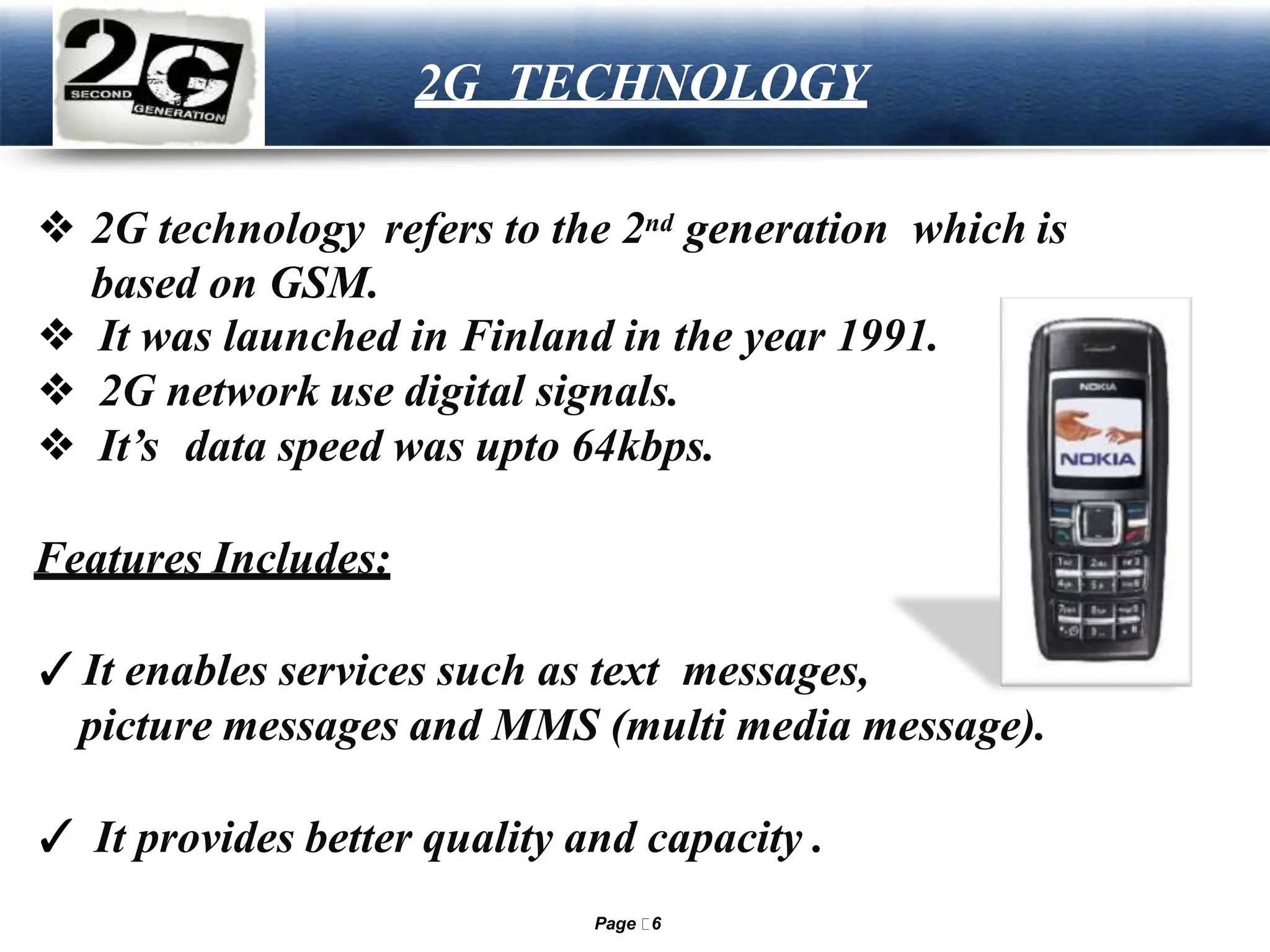 LOGO 2G TECHNOLOGY
❖ 2G technology refers to the 2nd generation which is
based on GSM.
❖ It was launched in Finland in the year 1991.
❖ 2G network use digital signals.
❖ It’s data speed was upto 64kbps.
Features Includes:
✓It enables services such as text messages,
picture messages and MMS (multi media message).
✓ It provides better quality and capacity .
Page 6
 