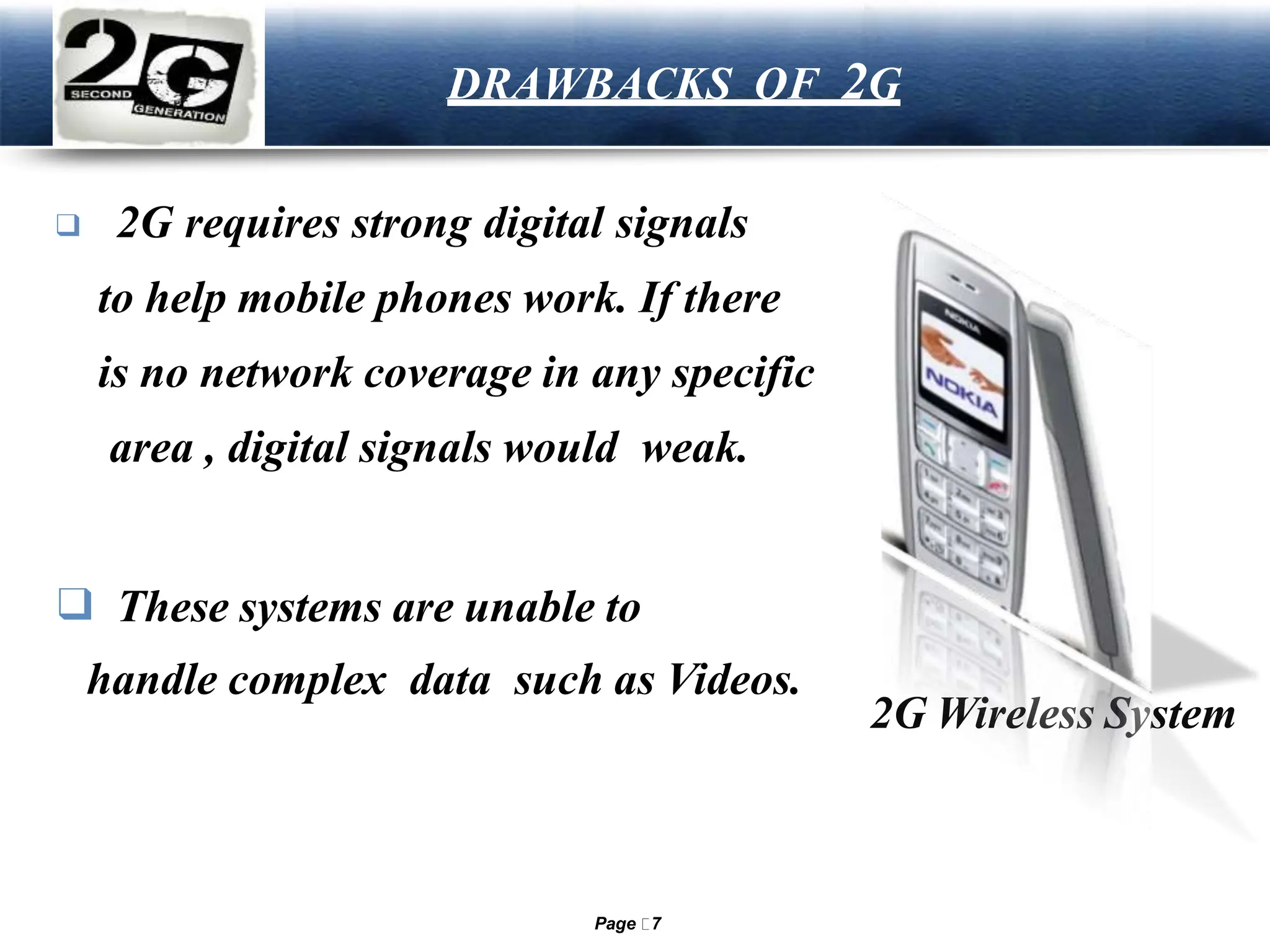 LOGO DRAWBACKS OF 2G
❑ 2G requires strong digital signals
to help mobile phones work. If there
is no network coverage in any specific
area , digital signals would weak.
❑ These systems are unable to
handle complex data such as Videos.
2G Wireless System
Page 7
 